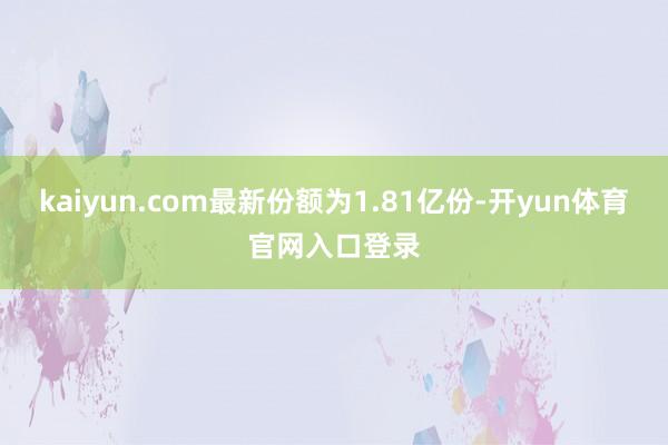 kaiyun.com最新份额为1.81亿份-开yun体育官网入口登录