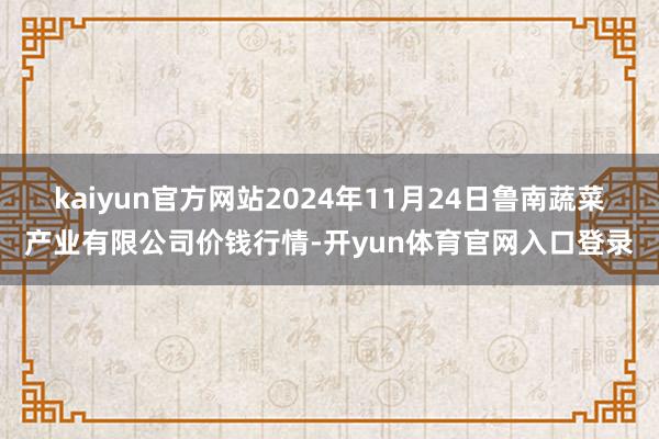 kaiyun官方网站2024年11月24日鲁南蔬菜产业有限公司价钱行情-开yun体育官网入口登录