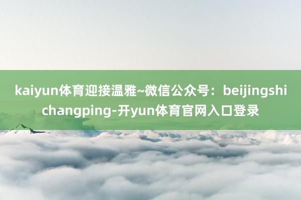 kaiyun体育迎接温雅~微信公众号：beijingshichangping-开yun体育官网入口登录