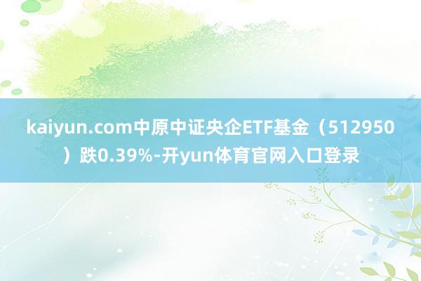 kaiyun.com中原中证央企ETF基金（512950）跌0.39%-开yun体育官网入口登录