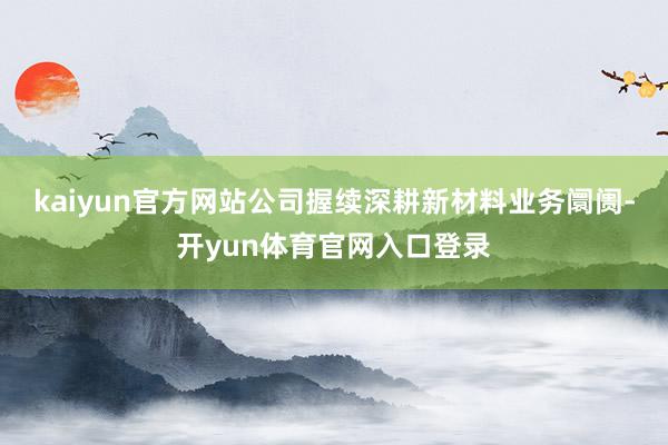 kaiyun官方网站公司握续深耕新材料业务阛阓-开yun体育官网入口登录