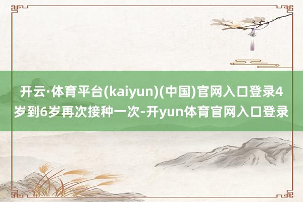 开云·体育平台(kaiyun)(中国)官网入口登录4岁到6岁再次接种一次-开yun体育官网入口登录