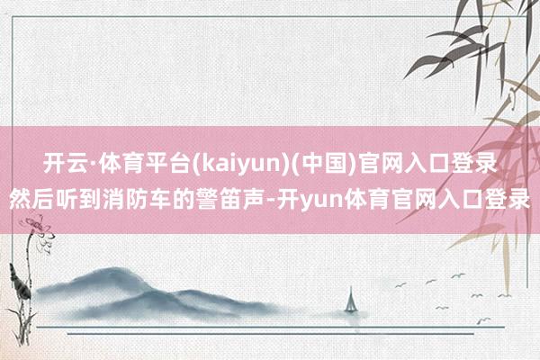 开云·体育平台(kaiyun)(中国)官网入口登录然后听到消防车的警笛声-开yun体育官网入口登录