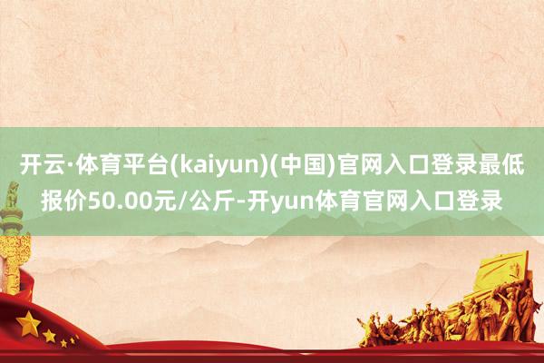 开云·体育平台(kaiyun)(中国)官网入口登录最低报价50.00元/公斤-开yun体育官网入口登录