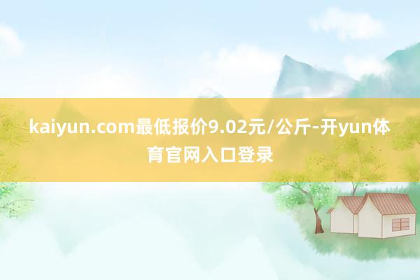 kaiyun.com最低报价9.02元/公斤-开yun体育官网入口登录