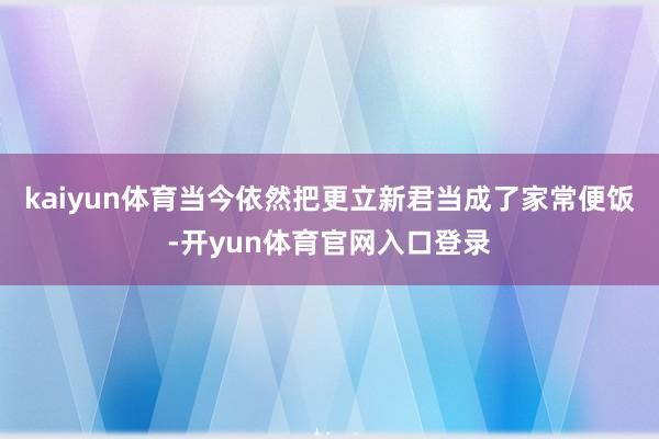 kaiyun体育当今依然把更立新君当成了家常便饭-开yun体育官网入口登录