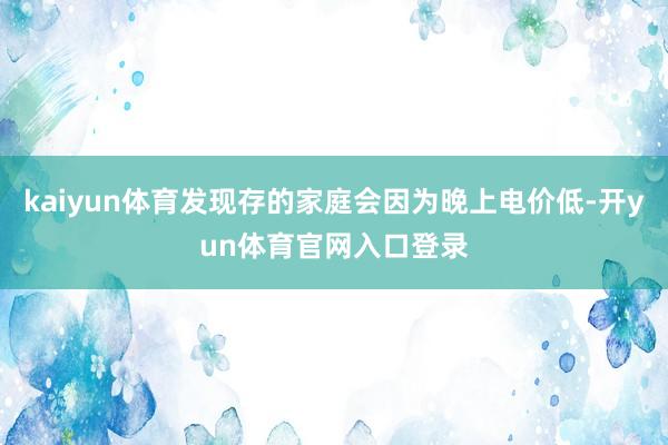 kaiyun体育发现存的家庭会因为晚上电价低-开yun体育官网入口登录