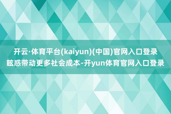 开云·体育平台(kaiyun)(中国)官网入口登录眩惑带动更多社会成本-开yun体育官网入口登录