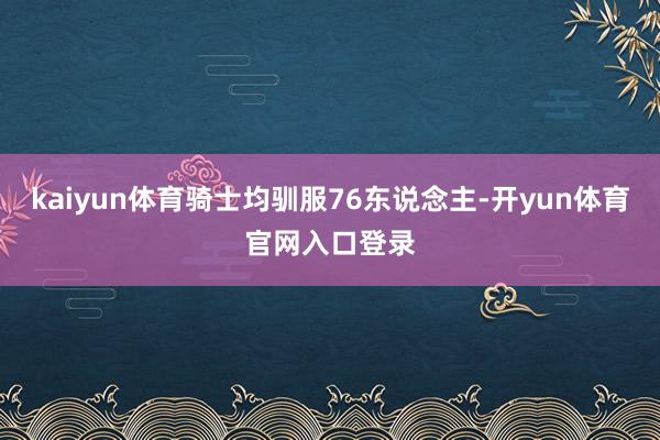 kaiyun体育骑士均驯服76东说念主-开yun体育官网入口登录