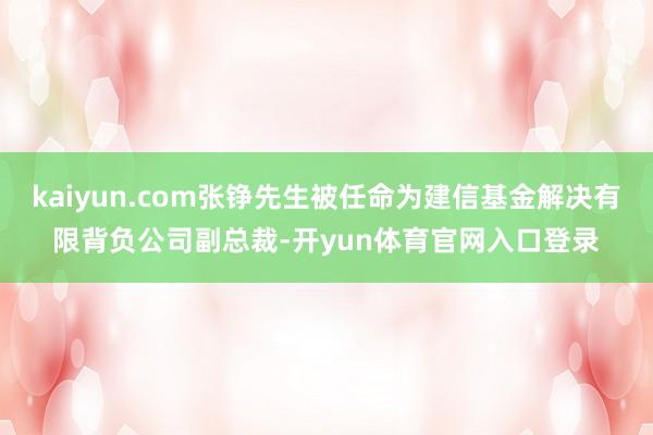 kaiyun.com张铮先生被任命为建信基金解决有限背负公司副总裁-开yun体育官网入口登录