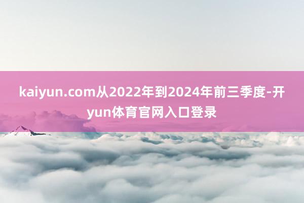 kaiyun.com从2022年到2024年前三季度-开yun体育官网入口登录