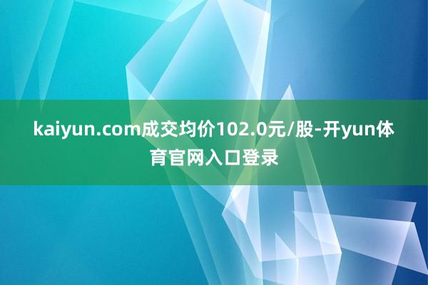 kaiyun.com成交均价102.0元/股-开yun体育官网入口登录