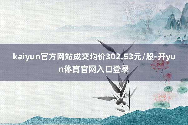 kaiyun官方网站成交均价302.53元/股-开yun体育官网入口登录