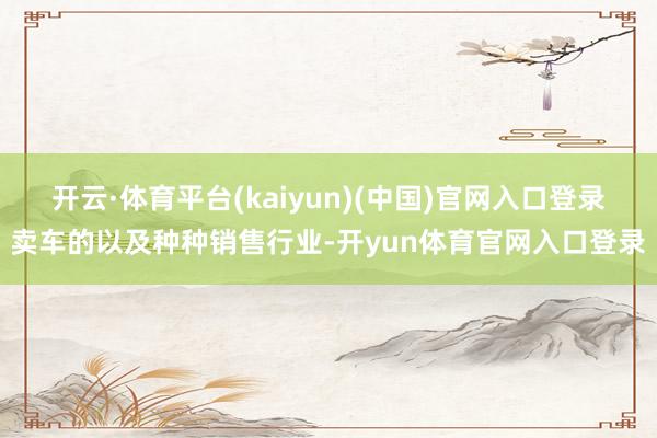 开云·体育平台(kaiyun)(中国)官网入口登录卖车的以及种种销售行业-开yun体育官网入口登录