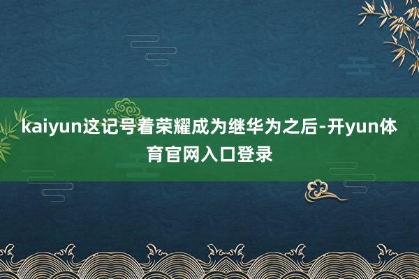 kaiyun这记号着荣耀成为继华为之后-开yun体育官网入口登录