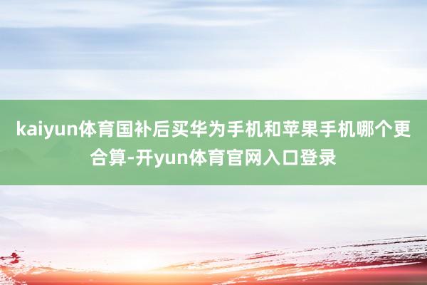 kaiyun体育国补后买华为手机和苹果手机哪个更合算-开yun体育官网入口登录