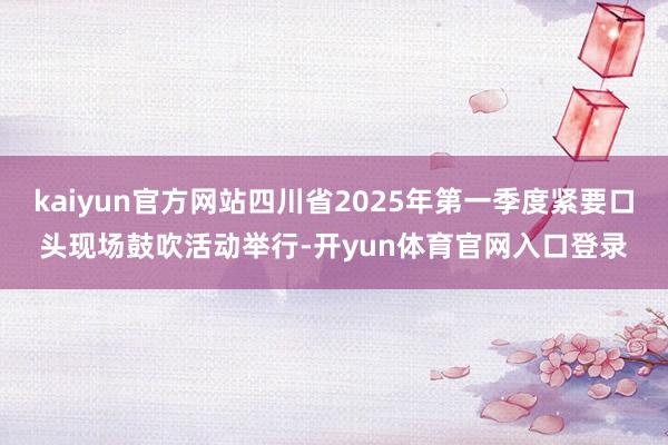 kaiyun官方网站四川省2025年第一季度紧要口头现场鼓吹活动举行-开yun体育官网入口登录