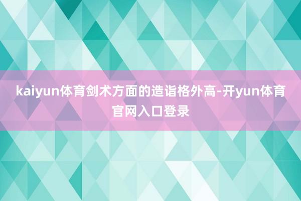 kaiyun体育剑术方面的造诣格外高-开yun体育官网入口登录