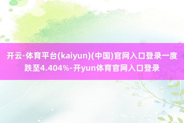 开云·体育平台(kaiyun)(中国)官网入口登录一度跌至4.404%-开yun体育官网入口登录