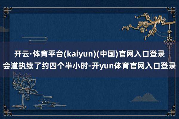 开云·体育平台(kaiyun)(中国)官网入口登录会道执续了约四个半小时-开yun体育官网入口登录