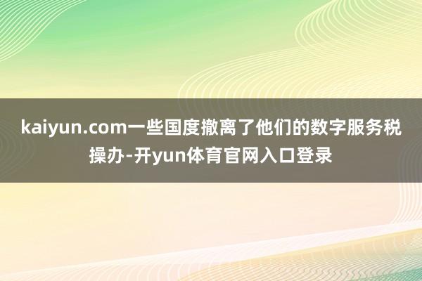 kaiyun.com一些国度撤离了他们的数字服务税操办-开yun体育官网入口登录