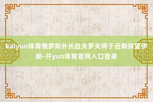 kaiyun体育俄罗斯外长拉夫罗夫将于近期探望伊朗-开yun体育官网入口登录