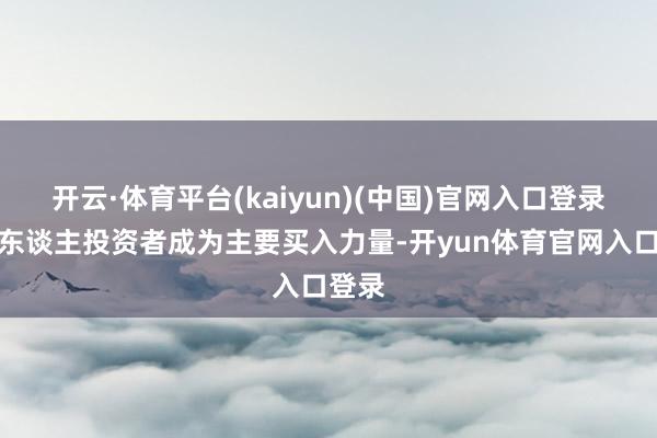 开云·体育平台(kaiyun)(中国)官网入口登录而个东谈主投资者成为主要买入力量-开yun体育官网入口登录